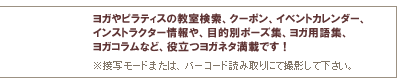 ヨガやピラティスの教室検索、クーポン、イベントカレンダー、インストラクター情報や、目的別ポーズ集、ヨガ用語集、ヨガコラムなど、役立つヨガネタ満載です!※接写モードまたは、バーコード読み取りにて撮影して下さい。