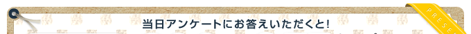 当日アンケートにお答えいただくと!